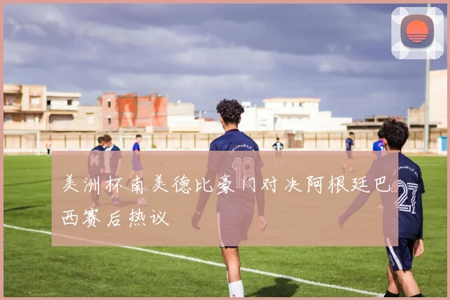 美洲杯南美德比豪门对决阿根廷巴西赛后热议