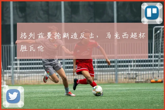 格列兹曼抢断造反击，马竞西超杯胜瓦伦