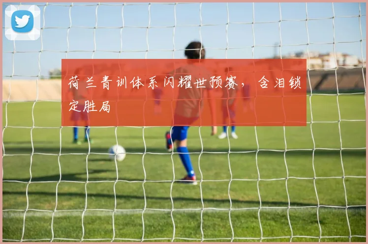 荷兰青训体系闪耀世预赛，含泪锁定胜局