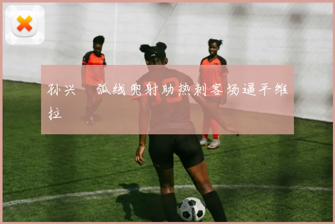 孙兴慜弧线兜射助热刺客场逼平维拉