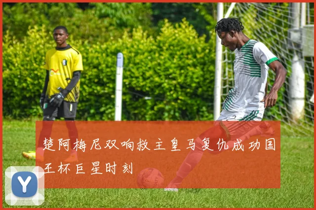 楚阿梅尼双响救主皇马复仇成功国王杯巨星时刻