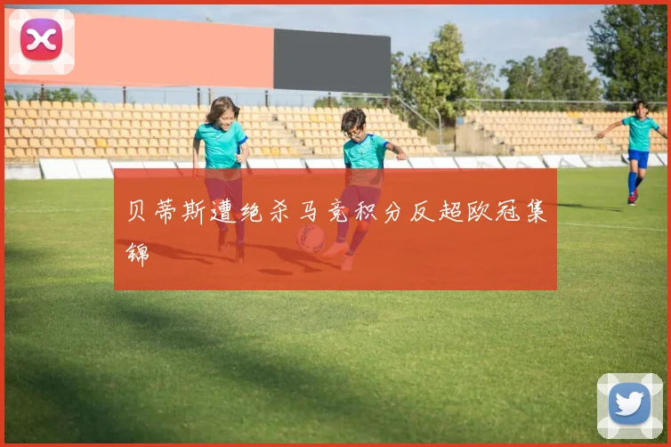 贝蒂斯遭绝杀马竞积分反超欧冠集锦