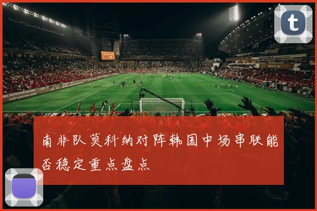 南非队莫科纳对阵韩国中场串联能否稳定重点盘点