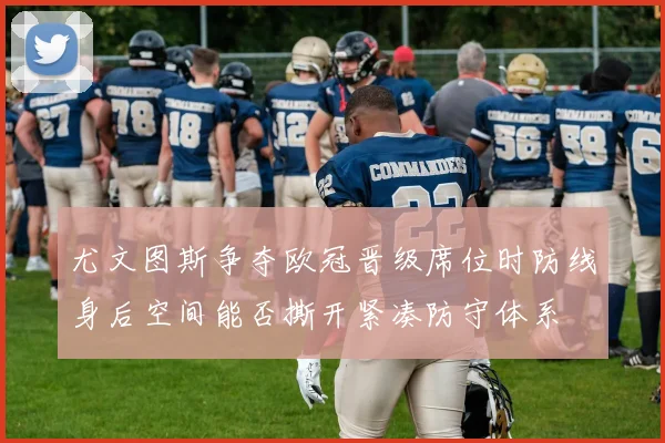 尤文图斯争夺欧冠晋级席位时防线身后空间能否撕开紧凑防守体系