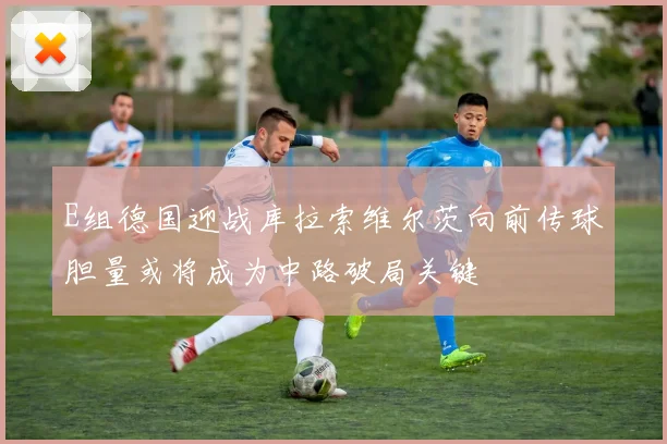 E组德国迎战库拉索维尔茨向前传球胆量或将成为中路破局关键