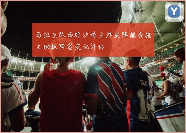 乌拉圭队面对沙特主帅变阵能否抢主动权阵容变化评估