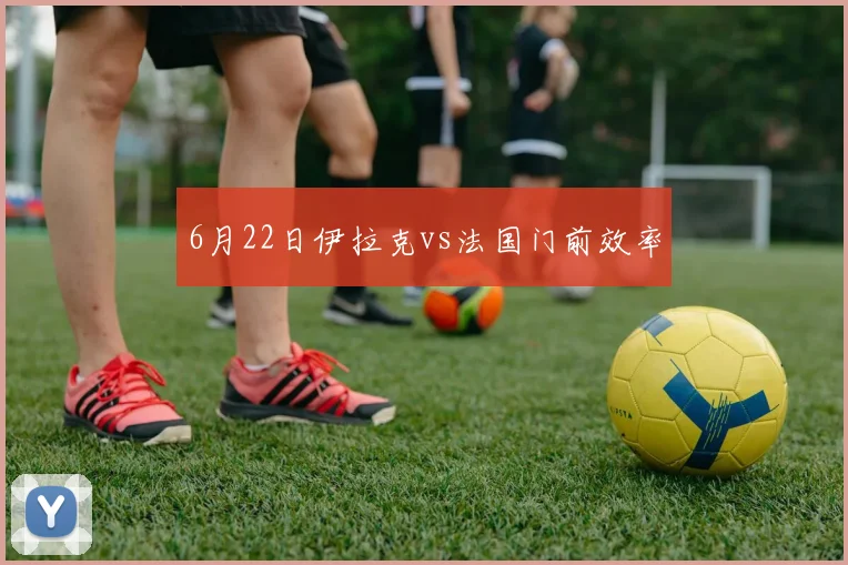 6月22日伊拉克vs法国门前效率