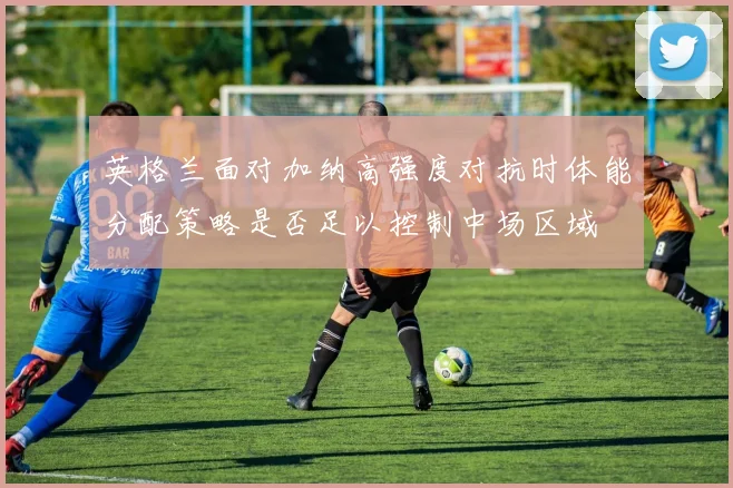 英格兰面对加纳高强度对抗时体能分配策略是否足以控制中场区域