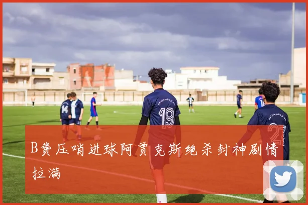 B费压哨进球阿贾克斯绝杀封神剧情拉满