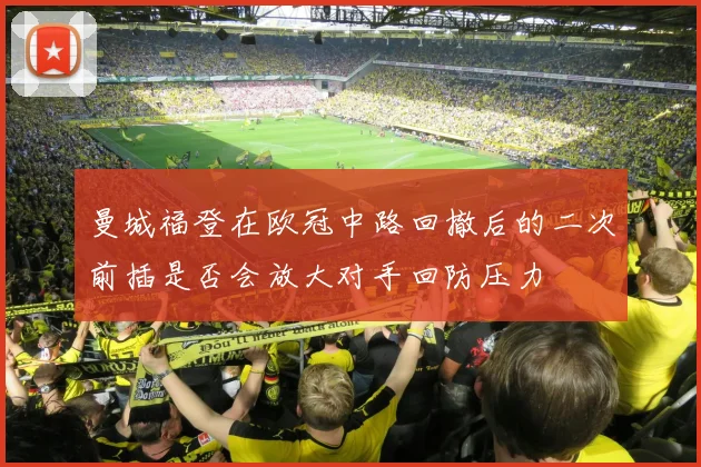 曼城福登在欧冠中路回撤后的二次前插是否会放大对手回防压力