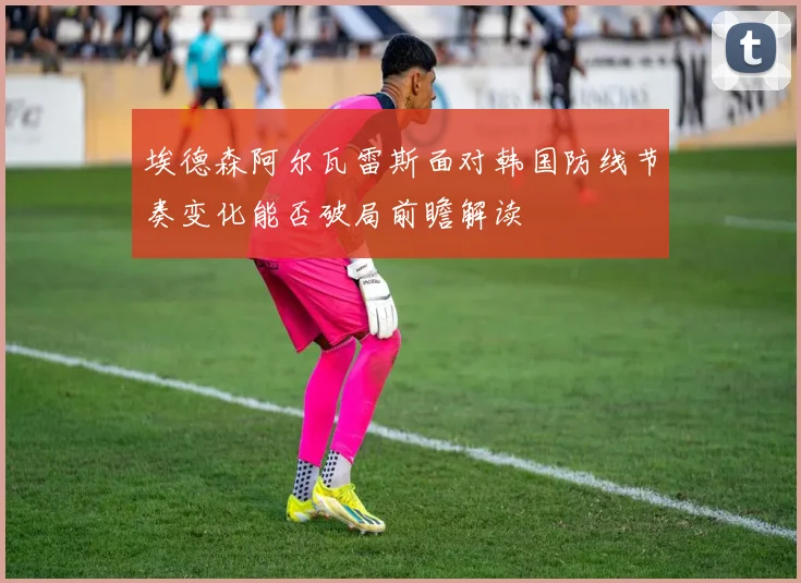 埃德森阿尔瓦雷斯面对韩国防线节奏变化能否破局前瞻解读