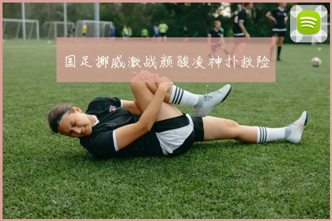 国足挪威激战颜骏凌神扑救险