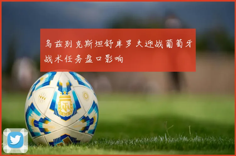 乌兹别克斯坦舒库罗夫迎战葡萄牙战术任务盘口影响