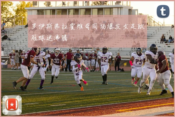罗伊斯弗拉霍维奇同场爆发女足欧冠球迷沸腾