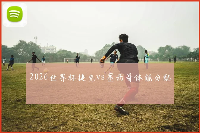 2026世界杯捷克vs墨西哥体能分配
