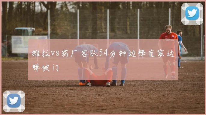 维拉vs药厂客队54分钟边锋直塞边锋破门