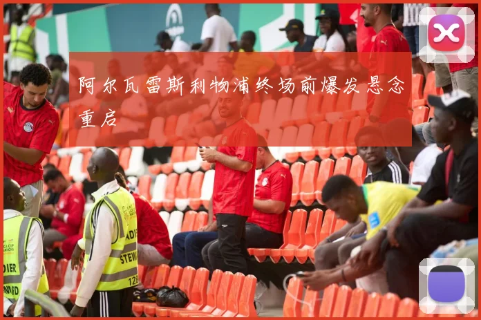 阿尔瓦雷斯利物浦终场前爆发悬念重启