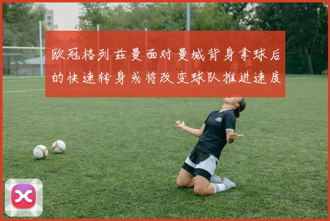 欧冠格列兹曼面对曼城背身拿球后的快速转身或将改变球队推进速度