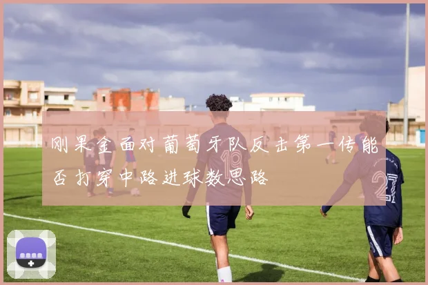 刚果金面对葡萄牙队反击第一传能否打穿中路进球数思路