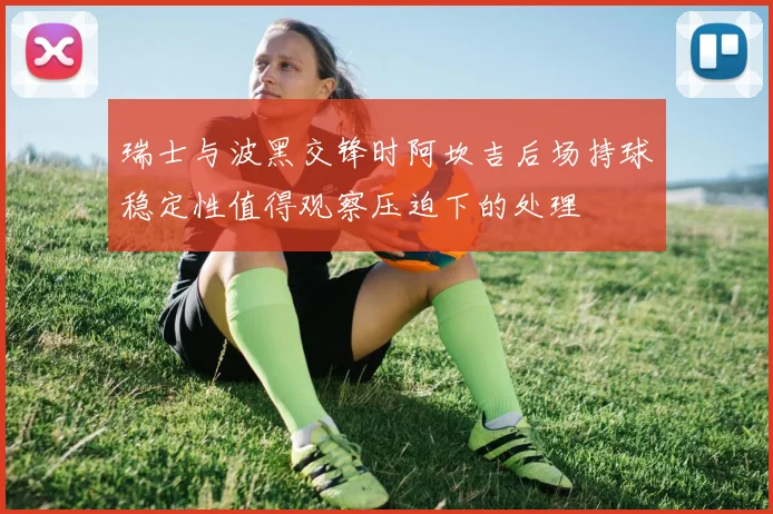 瑞士与波黑交锋时阿坎吉后场持球稳定性值得观察压迫下的处理