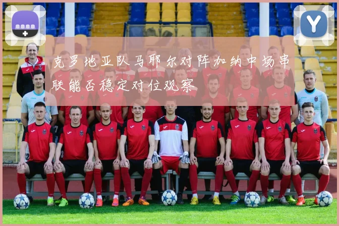 克罗地亚队马耶尔对阵加纳中场串联能否稳定对位观察