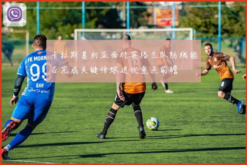 卡拉斯基利亚面对英格兰队防线能否完成关键传球进攻重点前瞻