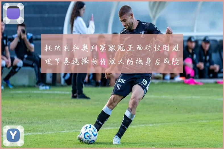托纳利和奥利塞欧冠正面对位时进攻节奏选择或将放大防线身后风险