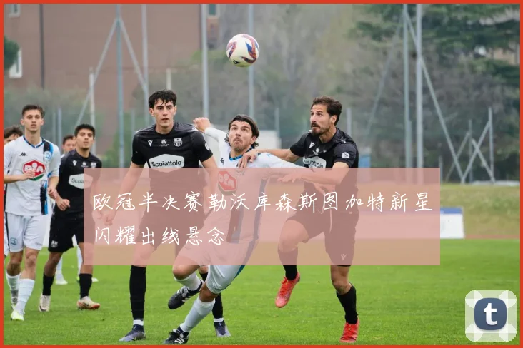 欧冠半决赛勒沃库森斯图加特新星闪耀出线悬念