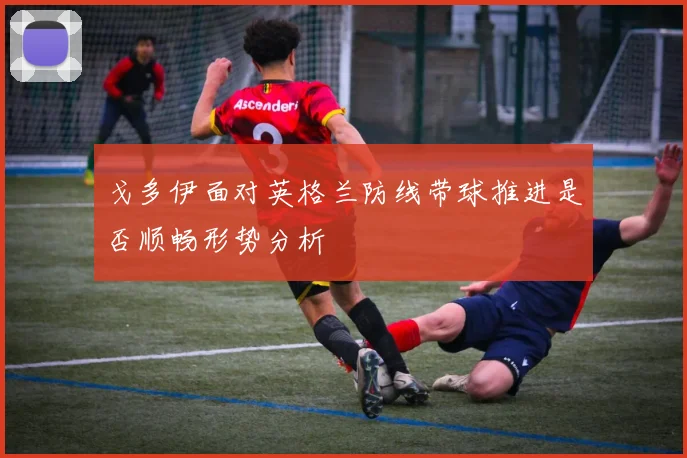 戈多伊面对英格兰防线带球推进是否顺畅形势分析