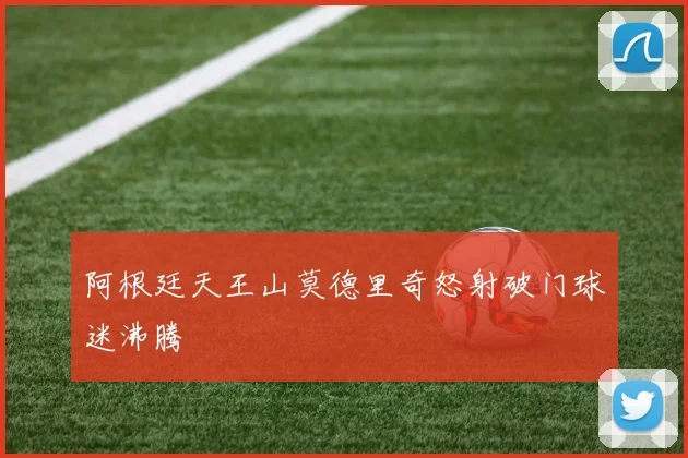 阿根廷天王山莫德里奇怒射破门球迷沸腾