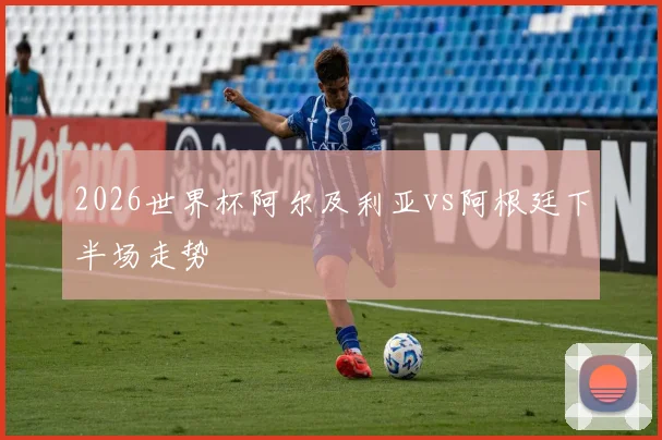 2026世界杯阿尔及利亚vs阿根廷下半场走势