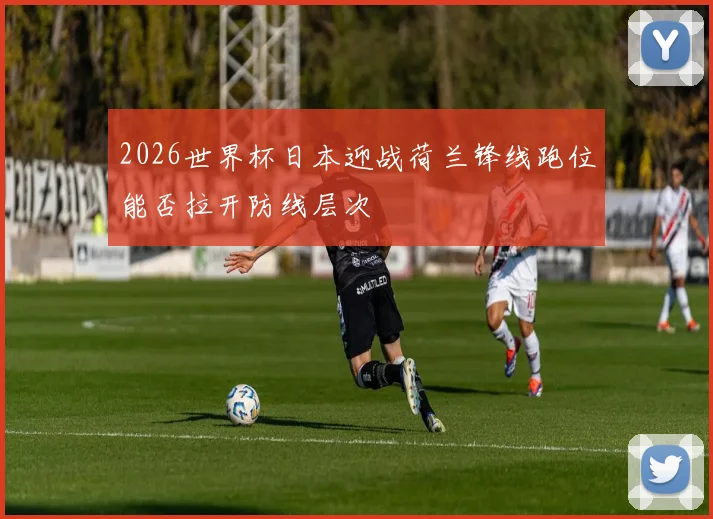 2026世界杯日本迎战荷兰锋线跑位能否拉开防线层次