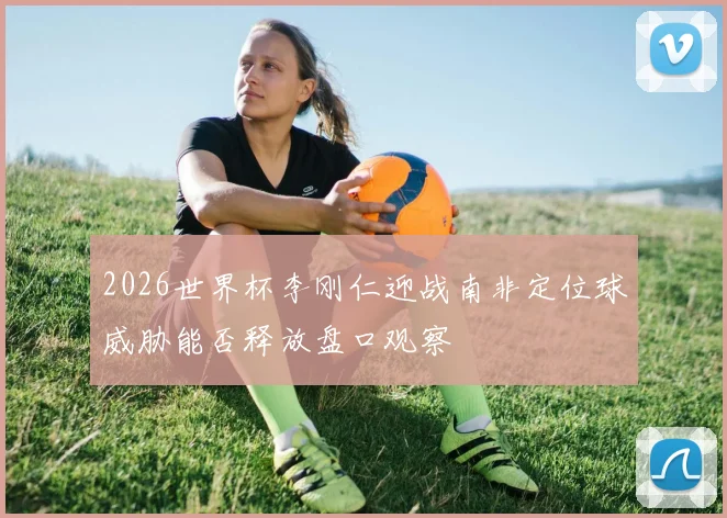 2026世界杯李刚仁迎战南非定位球威胁能否释放盘口观察